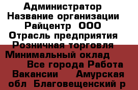 Администратор › Название организации ­ Райцентр, ООО › Отрасль предприятия ­ Розничная торговля › Минимальный оклад ­ 23 000 - Все города Работа » Вакансии   . Амурская обл.,Благовещенский р-н